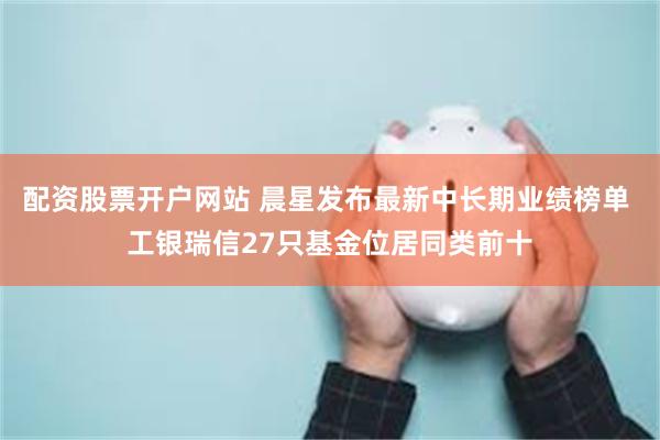 配资股票开户网站 晨星发布最新中长期业绩榜单 工银瑞信27只基金位居同类前十