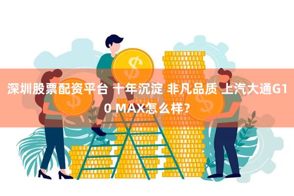 深圳股票配资平台 十年沉淀 非凡品质 上汽大通G10 MAX怎么样？
