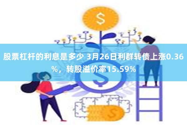 股票杠杆的利息是多少 3月26日利群转债上涨0.36%，转股溢价率15.59%