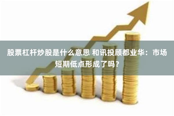 股票杠杆炒股是什么意思 和讯投顾都业华：市场短期低点形成了吗？