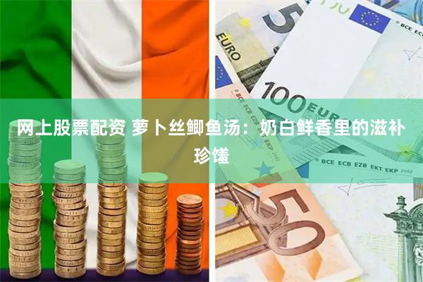 网上股票配资 萝卜丝鲫鱼汤：奶白鲜香里的滋补珍馐