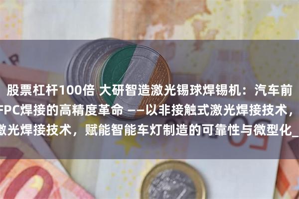 股票杠杆100倍 大研智造激光锡球焊锡机：汽车前照灯DRL芯片LED模块FPC焊接的高精度革命 ——以非接触式激光焊接技术，赋能智能车灯制造的可靠性与微型化_mm_焊点_工艺