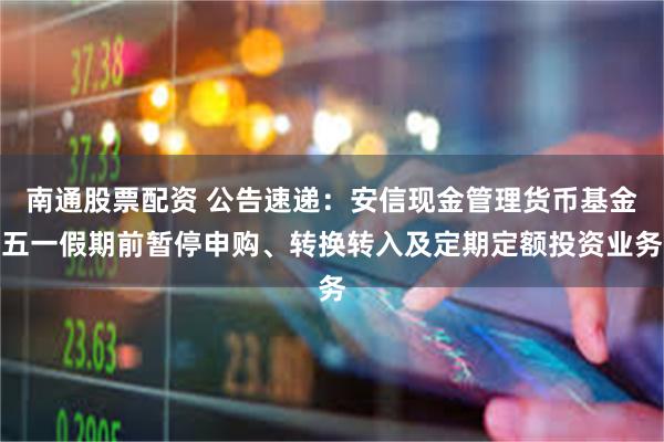 南通股票配资 公告速递：安信现金管理货币基金五一假期前暂停申购、转换转入及定期定额投资业务