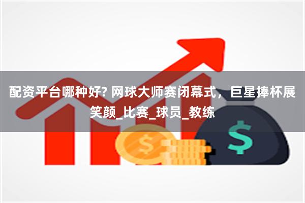 配资平台哪种好? 网球大师赛闭幕式，巨星捧杯展笑颜_比赛_球员_教练