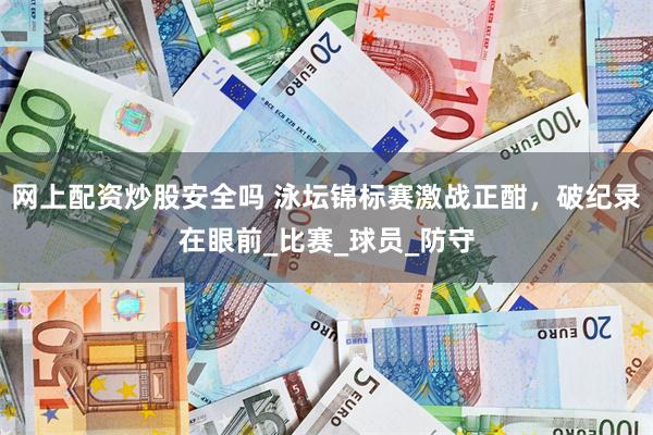 网上配资炒股安全吗 泳坛锦标赛激战正酣，破纪录在眼前_比赛_球员_防守