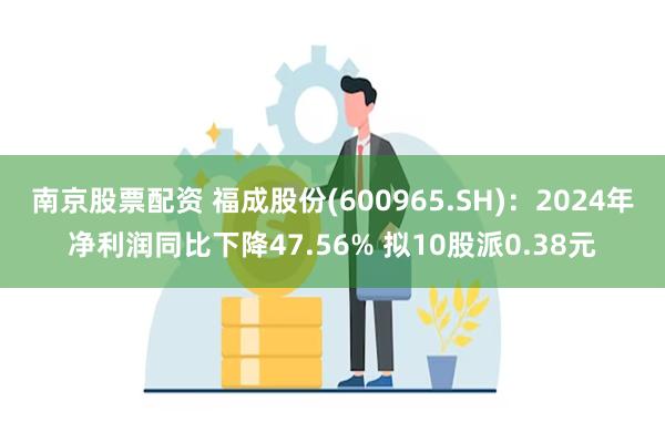 南京股票配资 福成股份(600965.SH)：2024年净利润同比下降47.56% 拟10股派0.38元