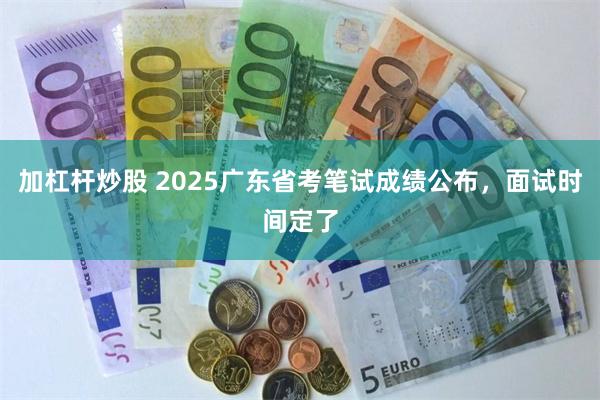 加杠杆炒股 2025广东省考笔试成绩公布，面试时间定了