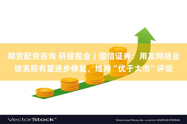 期货配资咨询 研报掘金丨国信证券：用友网络业绩表现有望逐步修复，维持“优于大市”评级