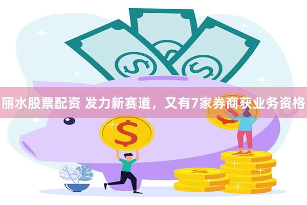 丽水股票配资 发力新赛道，又有7家券商获业务资格