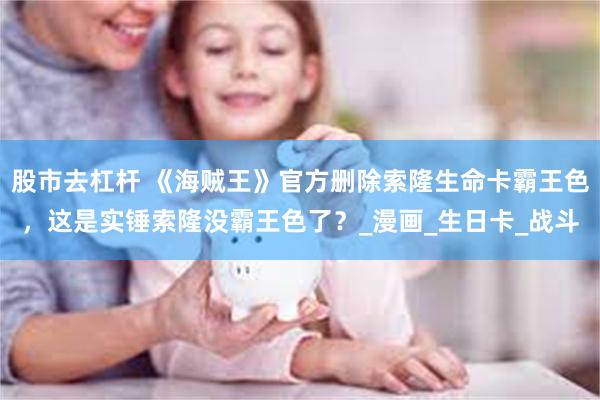 股市去杠杆 《海贼王》官方删除索隆生命卡霸王色，这是实锤索隆没霸王色了？_漫画_生日卡_战斗