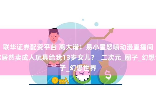 联华证券配资平台 离大谱！易小星怒喷动漫直播间：你居然卖成人玩具给我13岁女儿？_二次元_圈子_幻想世界