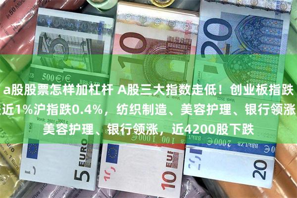a股股票怎样加杠杆 A股三大指数走低！创业板指跌超1%，深成指跌近1%沪指跌0.4%，纺织制造、美容护理、银行领涨，近4200股下跌
