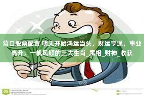 营口股票配资 明天开始鸿运当头，财运亨通，事业高升，一帆风顺的三大生肖_属相_财神_收获