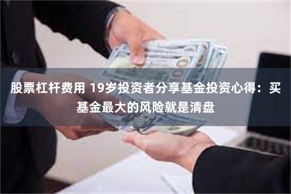 股票杠杆费用 19岁投资者分享基金投资心得：买基金最大的风险就是清盘
