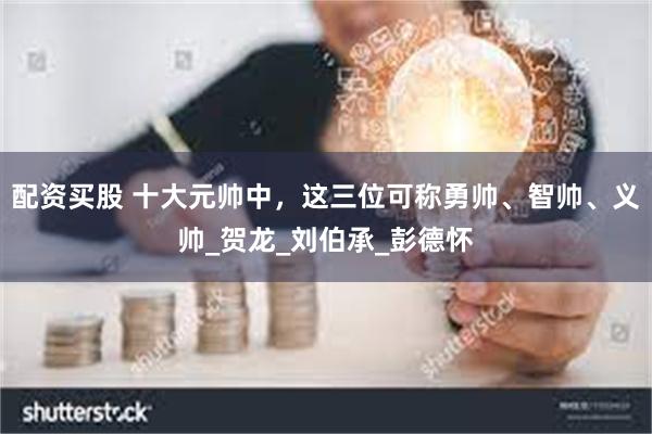 配资买股 十大元帅中，这三位可称勇帅、智帅、义帅_贺龙_刘伯承_彭德怀