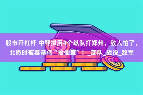 股市开杠杆 中野拟用4个纵队打郑州，敌人怕了，北撤时被秦基伟“捡便宜”！_部队_战役_敌军