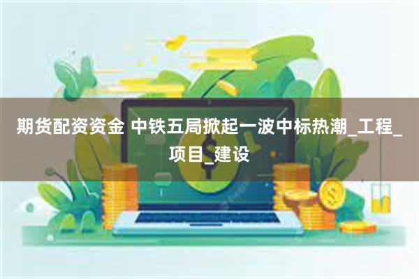 期货配资资金 中铁五局掀起一波中标热潮_工程_项目_建设