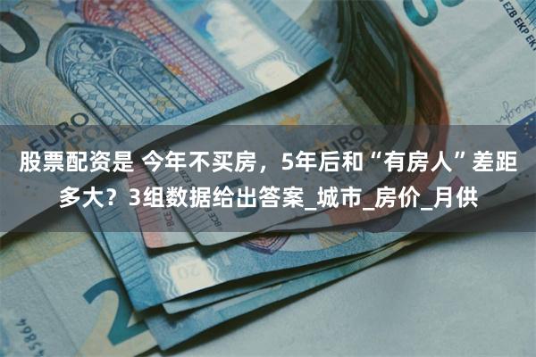 股票配资是 今年不买房，5年后和“有房人”差距多大？3组数据给出答案_城市_房价_月供