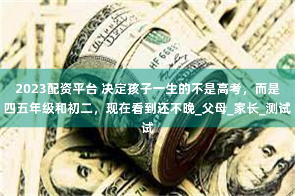 2023配资平台 决定孩子一生的不是高考，而是四五年级和初二，现在看到还不晚_父母_家长_测试