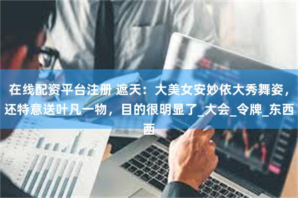 在线配资平台注册 遮天：大美女安妙依大秀舞姿，还特意送叶凡一物，目的很明显了_大会_令牌_东西