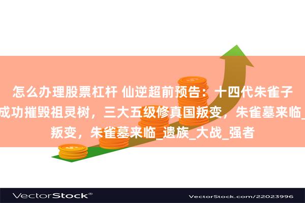 怎么办理股票杠杆 仙逆超前预告：十四代朱雀子吊打仙遗三祖，成功摧毁祖灵树，三大五级修真国叛变，朱雀墓来临_遗族_大战_强者