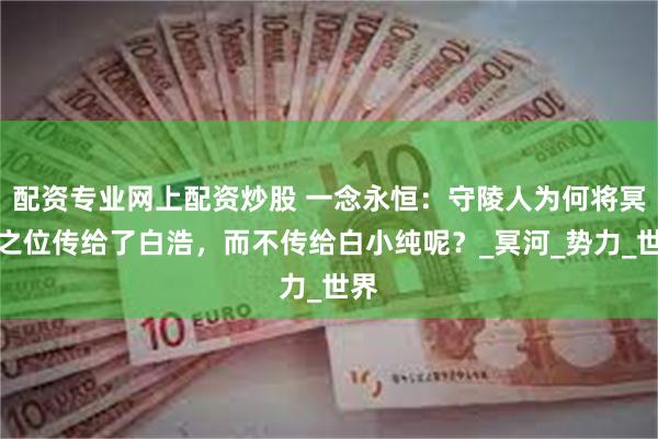 配资专业网上配资炒股 一念永恒：守陵人为何将冥皇之位传给了白浩，而不传给白小纯呢？_冥河_势力_世界