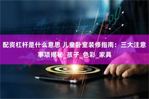 配资杠杆是什么意思 儿童卧室装修指南：三大注意事项揭秘_孩子_色彩_家具