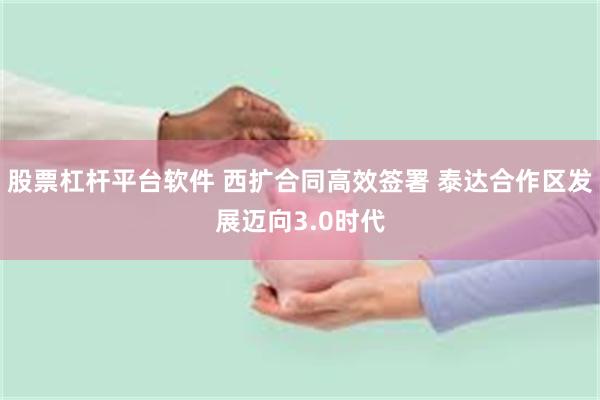 股票杠杆平台软件 西扩合同高效签署 泰达合作区发展迈向3.0时代