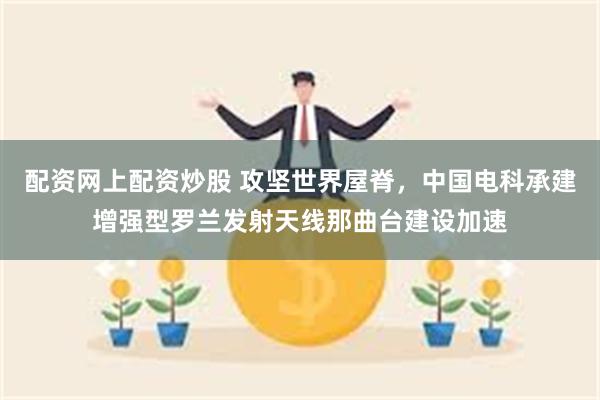 配资网上配资炒股 攻坚世界屋脊，中国电科承建增强型罗兰发射天线那曲台建设加速