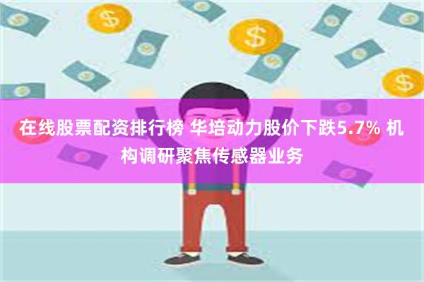 在线股票配资排行榜 华培动力股价下跌5.7% 机构调研聚焦传感器业务