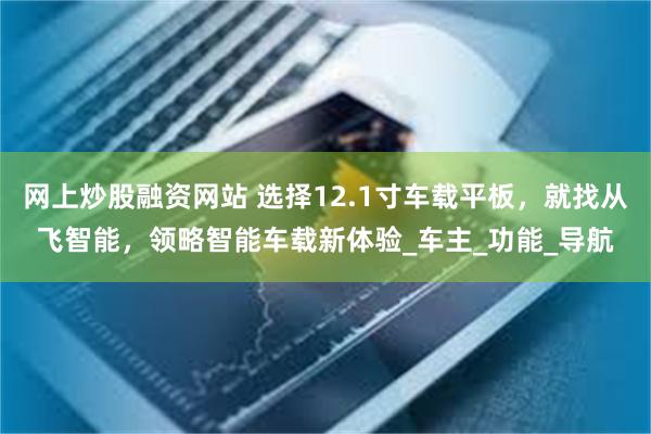 网上炒股融资网站 选择12.1寸车载平板，就找从飞智能，领略智能车载新体验_车主_功能_导航