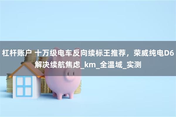 杠杆账户 十万级电车反向续标王推荐，荣威纯电D6解决续航焦虑_km_全温域_实测