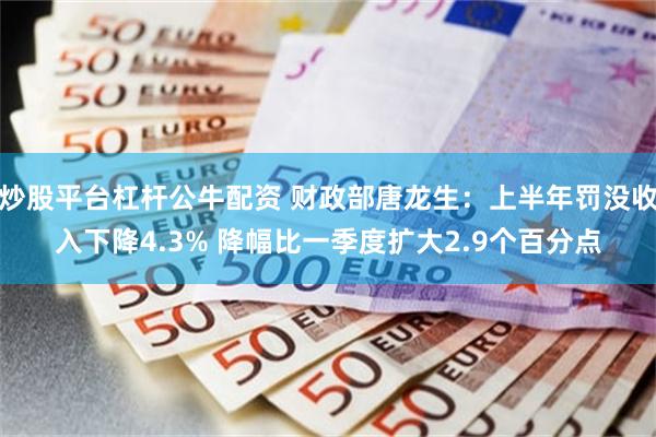 炒股平台杠杆公牛配资 财政部唐龙生：上半年罚没收入下降4.3% 降幅比一季度扩大2.9个百分点