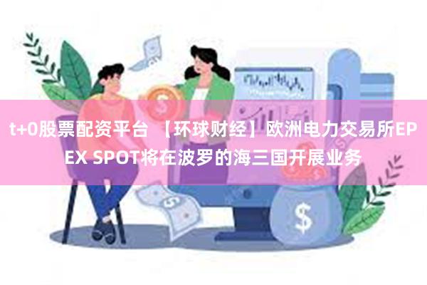 t+0股票配资平台 【环球财经】欧洲电力交易所EPEX SPOT将在波罗的海三国开展业务