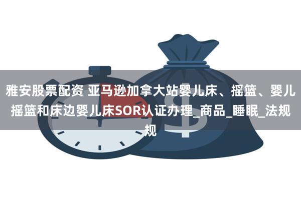 雅安股票配资 亚马逊加拿大站婴儿床、摇篮、婴儿摇篮和床边婴儿床SOR认证办理_商品_睡眠_法规