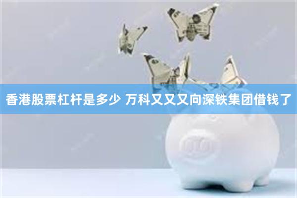 香港股票杠杆是多少 万科又又又向深铁集团借钱了