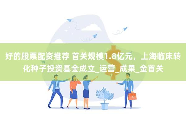 好的股票配资推荐 首关规模1.8亿元，上海临床转化种子投资基金成立_运营_成果_金首关