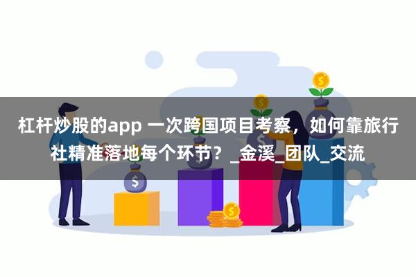 杠杆炒股的app 一次跨国项目考察，如何靠旅行社精准落地每个环节？_金溪_团队_交流