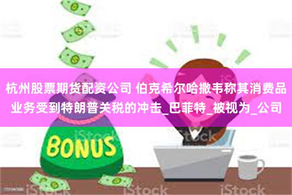 杭州股票期货配资公司 伯克希尔哈撒韦称其消费品业务受到特朗普关税的冲击_巴菲特_被视为_公司