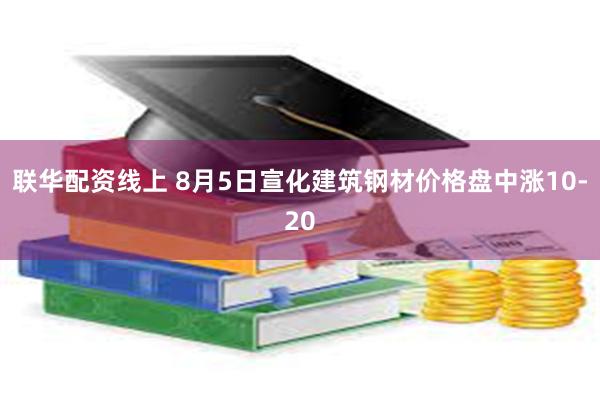 联华配资线上 8月5日宣化建筑钢材价格盘中涨10-20