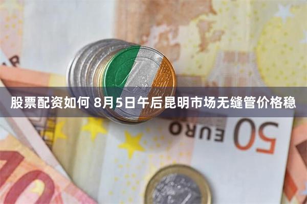 股票配资如何 8月5日午后昆明市场无缝管价格稳