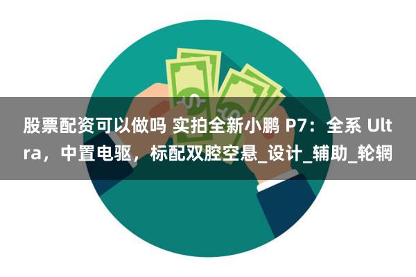 股票配资可以做吗 实拍全新小鹏 P7：全系 Ultra，中置电驱，标配双腔空悬_设计_辅助_轮辋