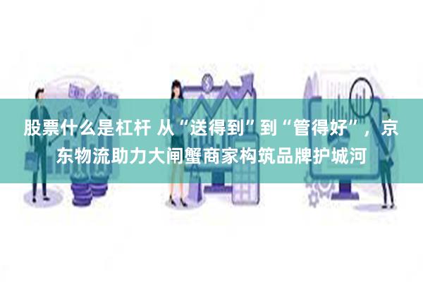 股票什么是杠杆 从“送得到”到“管得好”，京东物流助力大闸蟹商家构筑品牌护城河