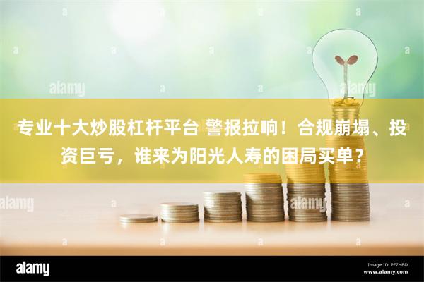 专业十大炒股杠杆平台 警报拉响！合规崩塌、投资巨亏，谁来为阳光人寿的困局买单？