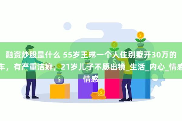 融资炒股是什么 55岁王琳一个人住别墅开30万的车，有严重洁癖，21岁儿子不愿出镜_生活_内心_情感