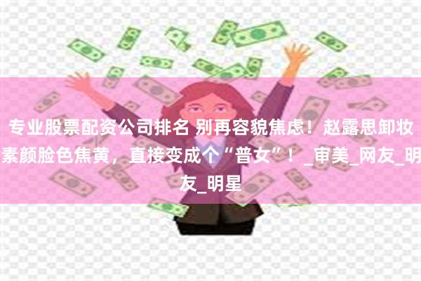 专业股票配资公司排名 别再容貌焦虑！赵露思卸妆后素颜脸色焦黄，直接变成个“普女”！_审美_网友_明星