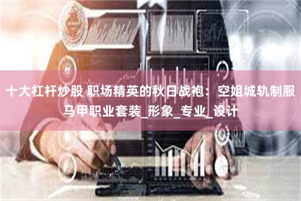 十大杠杆炒股 职场精英的秋日战袍：空姐城轨制服马甲职业套装_形象_专业_设计