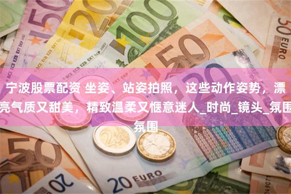 宁波股票配资 坐姿、站姿拍照，这些动作姿势，漂亮气质又甜美，精致温柔又惬意迷人_时尚_镜头_氛围