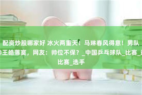 配资炒股哪家好 冰火两重天！马琳春风得意！男队主帅王皓落寞，网友：帅位不保？_中国乒乓球队_比赛_选手