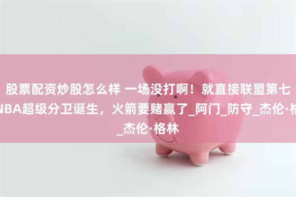 股票配资炒股怎么样 一场没打啊！就直接联盟第七，NBA超级分卫诞生，火箭要赌赢了_阿门_防守_杰伦·格林
